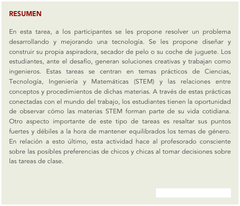 RESUMEN
En esta tarea, a los participantes se les propone resolver un problema desarrollando y mejorando una tecnología. Se les propone diseñar y construir su propia aspiradora, secador de pelo o su coche de juguete. Los estudiantes, ante el desafío, generan soluciones creativas y trabajan como ingenieros. Estas tareas se centran en temas prácticos de Ciencias, Tecnología, Ingeniería y Matemáticas (STEM) y las relaciones entre conceptos y procedimientos de dichas materias. A través de estas prácticas conectadas con el mundo del trabajo, los estudiantes tienen la oportunidad de observar cómo las materias STEM forman parte de su vida cotidiana. Otro aspecto importante de este tipo de tareas es resaltar sus puntos fuertes y débiles a la hora de mantener equilibrados los temas de género. En relación a esto último, esta actividad hace al profesorado consciente sobre las posibles preferencias de chicos y chicas al tomar decisiones sobre las tareas de clase.
(acceder al problema del mes)